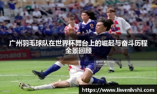 广州羽毛球队在世界杯舞台上的崛起与奋斗历程全景回顾